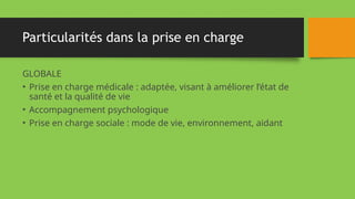 Particularités dans la prise en charge
GLOBALE
• Prise en charge médicale : adaptée, visant à améliorer l’état de
santé et la qualité de vie
• Accompagnement psychologique
• Prise en charge sociale : mode de vie, environnement, aidant
 