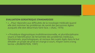 EVALUATION GERIATRIQUE STANDARDISEE
• « …Pour répondre aux difficultés de la nosologie médicale quand
elle doit nommer les problèmes de santé des personnes âgées
auxquels elle doit désormais faire face. » (Katz, 1970)
• « Procédure diagnostique multidimensionnelle, et pluridisciplinaire
visant à l’identification de l’ensemble des problèmes médicaux,
fonctionnels, psychologiques, et sociaux des sujets âgés dans le but
d’établir un projet de prise en charge à court, moyen voire à long
terme » (RUBENSTEIN, 1997)
 