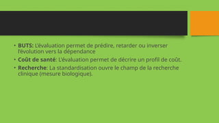 • BUTS: L’évaluation permet de prédire, retarder ou inverser
l’évolution vers la dépendance
• Coût de santé: L'évaluation permet de décrire un profil de coût.
• Recherche: La standardisation ouvre le champ de la recherche
clinique (mesure biologique).
 