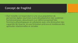Concept de fragilité
• État instable correspondant à une sous-population de
personnes âgées soumises à une désadaptation des systèmes
homéostatiques, aboutissant à un déficit progressif des
fonctions physiologiques et cellulaires avec une diminution des
capacités de réserve, et une limitation précoce et insidieuse des
aptitudes relationnelles et sociales
 