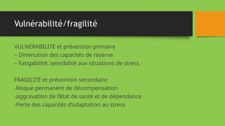 Vulnérabilité/fragilité
VULNERABILITE et prévention primaire
– Diminution des capacités de réserve
– Fatigabilité, sensibilité aux situations de stress
FRAGILITÉ et prévention secondaire
-Risque permanent de décompensation
-aggravation de l’état de santé et de dépendance
-Perte des capacités d’adaptation au stress
 