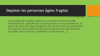 Depister les personnes âgées fragiles
• Le concept de fragilité repose sur une perte fonctionnelle
diminuant les capacités du sujet âgé dans la vie quotidienne, la
perte de réserves physiologiques entraînant une susceptibilité à
l'incapacité, et la présence de grands syndromes gériatriques
(troubles de la marche, syndrome confusionnel … ).
 