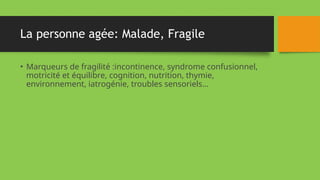 La personne agée: Malade, Fragile
• Marqueurs de fragilité :incontinence, syndrome confusionnel,
motricité et équilibre, cognition, nutrition, thymie,
environnement, iatrogénie, troubles sensoriels…
 