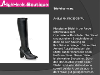 Stiefel schwarz 
Artikel Nr. KIKI350/B/PU 
Klassische Stiefel in der Farbe 
schwarz aus dem 
Obermaterial Kunstleder. Die Stiefel 
sind aus einem Stretch-Material, 
damit sie sich hauteng an 
Ihre Beine schmiegen. Für leichtes 
An- und Ausziehen haben die 
Stiefel auf der Innenseite einen 
Reißverschluss. Dieser Stiefel 
ist ein wahrer Eyecatcher. Durch 
den kleinen Absatz wirkt dieser 
Stiefel nicht sehr steil und kann 
sowohl bei der Arbeit als auch in 
der Freizeit gut getragen werden. 
 
