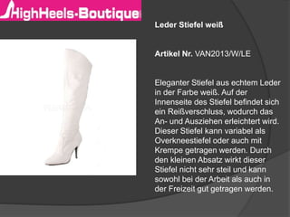 Leder Stiefel weiß 
Artikel Nr. VAN2013/W/LE 
Eleganter Stiefel aus echtem Leder 
in der Farbe weiß. Auf der 
Innenseite des Stiefel befindet sich 
ein Reißverschluss, wodurch das 
An- und Ausziehen erleichtert wird. 
Dieser Stiefel kann variabel als 
Overkneestiefel oder auch mit 
Krempe getragen werden. Durch 
den kleinen Absatz wirkt dieser 
Stiefel nicht sehr steil und kann 
sowohl bei der Arbeit als auch in 
der Freizeit gut getragen werden. 
 