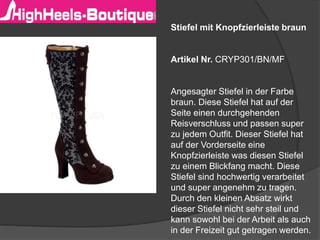 Stiefel mit Knopfzierleiste braun 
Artikel Nr. CRYP301/BN/MF 
Angesagter Stiefel in der Farbe 
braun. Diese Stiefel hat auf der 
Seite einen durchgehenden 
Reisverschluss und passen super 
zu jedem Outfit. Dieser Stiefel hat 
auf der Vorderseite eine 
Knopfzierleiste was diesen Stiefel 
zu einem Blickfang macht. Diese 
Stiefel sind hochwertig verarbeitet 
und super angenehm zu tragen. 
Durch den kleinen Absatz wirkt 
dieser Stiefel nicht sehr steil und 
kann sowohl bei der Arbeit als auch 
in der Freizeit gut getragen werden. 
 