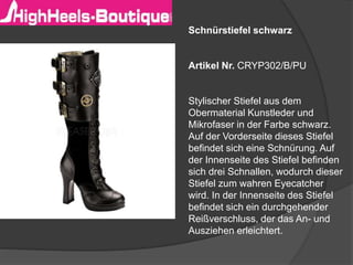Schnürstiefel schwarz 
Artikel Nr. CRYP302/B/PU 
Stylischer Stiefel aus dem 
Obermaterial Kunstleder und 
Mikrofaser in der Farbe schwarz. 
Auf der Vorderseite dieses Stiefel 
befindet sich eine Schnürung. Auf 
der Innenseite des Stiefel befinden 
sich drei Schnallen, wodurch dieser 
Stiefel zum wahren Eyecatcher 
wird. In der Innenseite des Stiefel 
befindet sich ein durchgehender 
Reißverschluss, der das An- und 
Ausziehen erleichtert. 
 