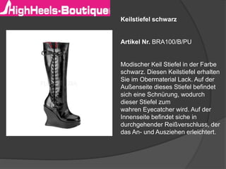 Keilstiefel schwarz
Artikel Nr. BRA100/B/PU
Modischer Keil Stiefel in der Farbe
schwarz. Diesen Keilstiefel erhalten
Sie im Obermaterial Lack. Auf der
Außenseite dieses Stiefel befindet
sich eine Schnürung, wodurch
dieser Stiefel zum
wahren Eyecatcher wird. Auf der
Innenseite befindet siche in
durchgehender Reißverschluss, der
das An- und Ausziehen erleichtert.
 