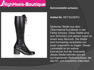 Schnürstiefel schwarz
Artikel Nr. RET302/B/PU
Stylischer Stiefel aus dem
Obermaterial Kunstleder in der
Farbe schwarz. Diese Stiefel sind
zum Schnüren und passen super zu
einem sexy Minirock. Die Stiefel
sind hochwertig verarbeitet und
super angenehm zu tragen. Dieser
Lackstiefel ist ein wahrer
Eyecatcher.Auf der Innenseite
dieses Stiefel befindet sich ein
durchgehender Reißverschluss, der
das An- und Ausziehen erleichtert.
 