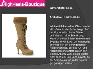 Winterstiefel beige
Artikel Nr. HUN200/CL/MF
Winterstiefel aus dem Obermaterial
Mikrofaser in der Farbe beige. Auf
der Vorderseite dieses Stiefel
befindet sich eine Schnürung,
wodurch dieser Stiefel zum wahren
Eyecatcher wird. Auf der Innenseite
befindet sich ein durchgehender
Reißverschluss, der das An- und
Ausziehen erleichtert. Durch den
kleinen Absatz wirkt dieser Stiefel
nicht sehr steil und kann sowohl bei
der Arbeit als auch in der Freizeit
gut getragen werden.
 