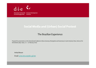 Social Media and (Urban) Social Protest
The Brazilian Experience
Prepared for presentation at the International Conference Culture, Economy, Participation and Governance in Latin American Cities, Zentrum für
Demokratie (zda), Aarau, 21 – 22 February 2014

Anita Breuer
Email: anita.breuer@die-gdi.de

 