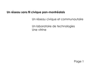 Un réseau sans fil civique pan-montréalais

                  Un réseau civique et communautaire

                  Un laboratoire de technologies
                  Une vitrine




                                               Page 1
 