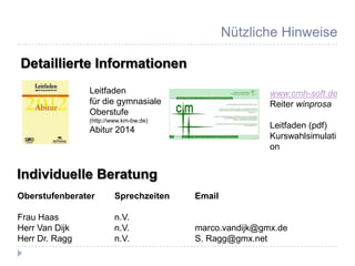 Nützliche Hinweise

Detaillierte Informationen
                Leitfaden                               www.cmh-soft.de
                für die gymnasiale                      Reiter winprosa
                Oberstufe
                (http://www.km-bw.de)
                Abitur 2014                             Leitfaden (pdf)
                                                        Kurswahlsimulati
                                                        on


Individuelle Beratung
Oberstufenberater        Sprechzeiten   Email

Frau Haas                n.V.
Herr Van Dijk            n.V.           marco.vandijk@gmx.de
Herr Dr. Ragg            n.V.           S. Ragg@gmx.net
 