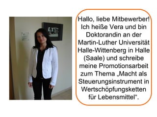 Hallo, liebe Mitbewerber!
 Ich heiße Vera und bin
   Doktorandin an der
Martin-Luther Universität
Halle-Wittenberg in Halle
  (Saale) und schreibe
meine Promotionsarbeit
 zum Thema „Macht als
Steuerungsinstrument in
 Wertschöpfungsketten
    für Lebensmittel“.
 