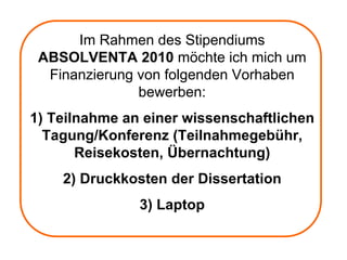 Im Rahmen des Stipendiums
 ABSOLVENTA 2010 möchte ich mich um
  Finanzierung von folgenden Vorhaben
               bewerben:
1) Teilnahme an einer wissenschaftlichen
  Tagung/Konferenz (Teilnahmegebühr,
       Reisekosten, Übernachtung)
    2) Druckkosten der Dissertation
               3) Laptop
 