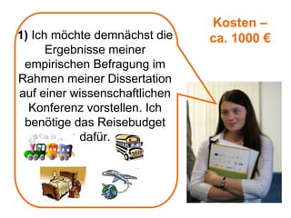 Kosten –
1) Ich möchte demnächst die    ca. 1000 €
      Ergebnisse meiner
 empirischen Befragung im
Rahmen meiner Dissertation
auf einer wissenschaftlichen
  Konferenz vorstellen. Ich
 benötige das Reisebudget
           dafür.
 