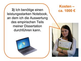 Kosten –
    3) Ich benötige einen    ca. 1000 €
leistungsstarken Notebook,
an dem ich die Auswertung
   des empirischen Teils
     meiner Dissertation
     durchführen kann.
 