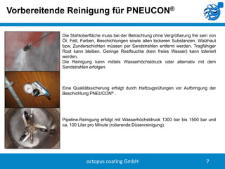 Vorbereitende Reinigung für PNEUCON®
Die Stahloberfläche muss bei der Betrachtung ohne Vergrößerung frei sein von
Öl, Fett, Farben, Beschichtungen sowie allen lockeren Substanzen. Walzhaut
bzw. Zunderschichten müssen per Sandstrahlen entfernt werden. Tragfähiger
Rost kann bleiben. Geringe Restfeuchte (kein freies Wasser) kann toleriert
werden.
Die Reinigung kann mittels Wasserhöchstdruck oder alternativ mit dem
Sandstrahlen erfolgen.

Eine Qualitätssicherung erfolgt durch Haftzugprüfungen vor Aufbringung der
Beschichtung PNEUCON® .

Pipeline-Reinigung erfolgt mit Wasserhöchstdruck 1300 bar bis 1500 bar und
ca. 100 Liter pro Minute (rotierende Düsenreinigung).

octopus coating GmbH

7

 