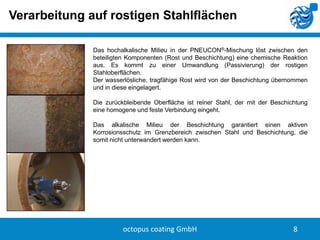 Verarbeitung auf rostigen Stahlflächen
Das hochalkalische Milieu in der PNEUCON®-Mischung löst zwischen den
beteiligten Komponenten (Rost und Beschichtung) eine chemische Reaktion
aus. Es kommt zu einer Umwandlung (Passivierung) der rostigen
Stahloberflächen.
Der wasserlösliche, tragfähige Rost wird von der Beschichtung übernommen
und in diese eingelagert.
Die zurückbleibende Oberfläche ist reiner Stahl, der mit der Beschichtung
eine homogene und feste Verbindung eingeht.
Das alkalische Milieu der Beschichtung garantiert einen aktiven
Korrosionsschutz im Grenzbereich zwischen Stahl und Beschichtung, die
somit nicht unterwandert werden kann.

octopus coating GmbH

8

 