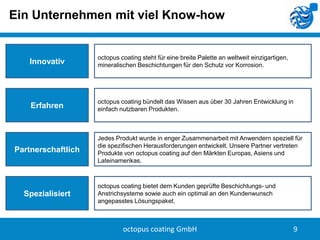 Ein Unternehmen mit viel Know-how

Innovativ

octopus coating steht für eine breite Palette an weltweit einzigartigen,
mineralischen Beschichtungen für den Schutz vor Korrosion.

Erfahren

octopus coating bündelt das Wissen aus über 30 Jahren Entwicklung in
einfach nutzbaren Produkten.

Partnerschaftlich

Spezialisiert

Jedes Produkt wurde in enger Zusammenarbeit mit Anwendern speziell für
die spezifischen Herausforderungen entwickelt. Unsere Partner vertreten
Produkte von octopus coating auf den Märkten Europas, Asiens und
Lateinamerikas.

octopus coating bietet dem Kunden geprüfte Beschichtungs- und
Anstrichsysteme sowie auch ein optimal an den Kundenwunsch
angepasstes Lösungspaket.

octopus coating GmbH

9

 