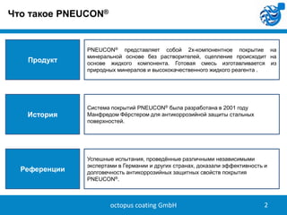 Что такое PNEUCON®

Продукт

PNEUCON® представляет собой 2х-компонентное покрытие на
минеральной основе без растворителей, сцепление происходит на
основе жидкого компонента. Готовая смесь изготавливается из
природных минералов и высококачественного жидкого реагента .

История

Система покрытий PNEUCON® была разработана в 2001 году
Манфредом Фѐрстером для антикоррозийной защиты стальных
поверхностей.

Референции

Успешные испытания, проведѐнные различными независимыми
экспертами в Германии и других странах, доказали эффективность и
долговечность антикоррозийных защитных свойств покрытия
PNEUCON®.

octopus coating GmbH

2

 