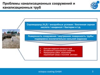 Проблемы канализационных сооружений и
канализационных труб

Сероводород (H2S) / анаэробные условия / биогенная серная
кислота / конденсат / бактерии и т.д.

Поверхность сооружения / внутренняя поверхность трубы
подвержена исключительно сильной коррозии

1.
2.
3.

Сильная коррозия напорных труб
Ослабление строительного элемента
Прекращение работ, загрязнение
окружающей среды и высокие расходы

octopus coating GmbH

3

 