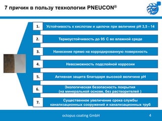 7 причин в пользу технологии PNEUCON®

1.

Устойчивость к кислотам и щелочи при величине pH 3,5 - 14

2.

Термоустойчивость до 95 C во влажной среде

3.

Нанесение прямо на корродированную поверхность

4.

Невозможность подслойной коррозии

5.

Активная защита благодаря высокой величине pH

6.

Экологическая безопасность покрытия
(на минеральной основе, без растворителей )

7.

Существенное увеличение срока службы
канализационных сооружений и канализационных труб

octopus coating GmbH

4

 