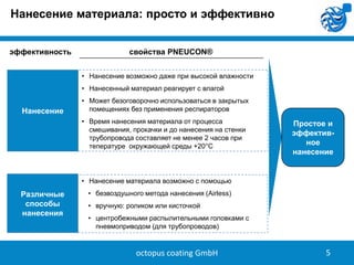 Нанесение материала: просто и эффективно
эффективность

свойства PNEUCON®
• Нанесение возможно даже при высокой влажности
• Нанесенный материал реагирует с влагой

Нанесение

• Может безоговорочно использоваться в закрытых
помещениях без применения респираторов
• Время нанесения материала от процесса
смешивания, прокачки и до нанесения на стенки
трубопровода составляет не менее 2 часов при
тепературе окружающей среды +20°C

Простое и
эффективное
нанесение

• Нанесение материала возможно с помощью

Различные
способы
нанесения

• безвоздушного метода нанесения (Airless)
• вручную: роликом или кисточкой
• центробежными распылительными головками с
пневмоприводом (для трубопроводов)

octopus coating GmbH

5

 