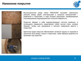 Нанесение покрытия
Высокощелочная среда смеси PNEUCON® вызывает химическую
реакцию между двумя участвующими в процессе компонентами ржавчиной и покрытием, в ходе которой происходит преобразование
(пассивирование) корродированной стальной поверхности.
Покрытие вбирает в себя водорастворимую плотную ржавчину, а
остающаяся поверхность представляет собой чистую сталь, которая
образует теперь уже однородное и прочное соединение вместе с
покрытием.

8

Щелочная среда покрытия обеспечивает активную защиту от коррозии в
граничной зоне между сталью и покрытием, таким образом ржавчина не
проникает под покрытие.

octopus coating GmbH

8

 
