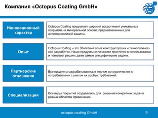 Компания «Octopus Coating GmbH»

Инновационный
характер

Опыт

Партнерские
отношения

Специализация

Octopus Coating предлагает широкий ассортимент уникальных
покрытий на минеральной основе, предназначенных для
антикоррозийной защиты.

Octopus Coating – это 30-летний опыт конструкторских и технологических разработок. Наши продукты отличаются простотой в использовании
и помогают решить даже самые специфические задачи.

Все продукты разрабатывались в тесном сотрудничестве с
потребителями с учетом их особых требований.

Все виды покрытий создавались для решения конкретных задач в
разных областях применения.

octopus coating GmbH

9

 