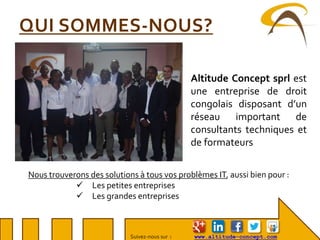 Suivez-nous sur : www.altitude-concept.com
QUI SOMMES-NOUS?
Altitude Concept sprl est
une entreprise de droit
congolais disposant d’un
réseau important de
consultants techniques et
de formateurs
Nous trouverons des solutions à tous vos problèmes IT, aussi bien pour :
 Les petites entreprises
 Les grandes entreprises
 