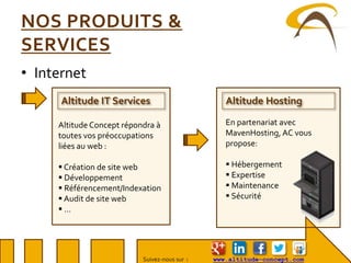Suivez-nous sur : www.altitude-concept.com
NOS PRODUITS &
SERVICES
• Internet
Altitude IT Services Altitude Hosting
En partenariat avec
MavenHosting, AC vous
propose:
 Hébergement
 Expertise
 Maintenance
 Sécurité
Altitude Concept répondra à
toutes vos préoccupations
liées au web :
 Création de site web
 Développement
 Référencement/Indexation
 Audit de site web
 …
 