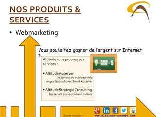 Suivez-nous sur : www.altitude-concept.com
NOS PRODUITS &
SERVICES
• Webmarketing
Vous souhaitez gagner de l’argent sur Internet
?
Altitude vous propose ses
services :
 AltitudeAdserver
Un serveur de publicité ciblé
en partenariat avec Smart Adserver
 Altitude Strategic Consulting
Un service qui vous ira sur mesure
 