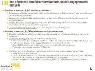  Principaux engagements de Bpifrance et de ses partenaires
 Des prestations offertes: cursus Bpifrance Université dédié avec une Business School ; mise en relation avec
les entités de grands groupes
 Des prestations à des conditions préférentielles: les diagnostics 360°; les modules complémentaires ; le
mentorat individuel
 Respect de la volonté des entreprises: large panel de modules complémentaires au choix et possibilité
systématique de refuser les prestataires proposées
 Un responsable dédié à plein temps au suivi du programme au sein de Bpifrance
 Principaux engagements des PME volontaires pour participerau programme
 Conviction sur le fort potentiel de développement de l’entreprise et motivation pour libérer ce potentiel de
croissance
 Disponibilité des dirigeants pour s’investir dans le programme
 Présence assidue d’un membre du comité de direction aux séminaires Bpifrance Université (8 jours / an)
 Implication du dirigeant et de l’équipe dirigeante aux prestations de conseil
 Disponibilité pour échanger régulièrement avec les mentors et les grands groupes
 Participation aux réunions annuelles (1/2 journée)
 Capacité à prendre en charge des frais de conseils et de mentorat à des conditions préférentielles:
 5K€ (HT) pour le diagnostic 360°
 15K€ (HT) supplémentaires pour des modules complémentaires (accepté au cas-par-cas par l’entreprise
participante dans la limite de 3 modules complémentaires par entreprise)
 Au total : engagement moral à investir au minimum 20 K€ (HT) en prestations de conseil sur 2 ans
22/01/2016
12
Titre de la présentation
Une démarche fondée sur le volontariat et des engagements
mutuels
 