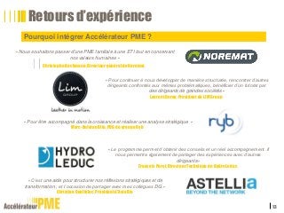 Pourquoi intégrer Accélérateur PME ?
13
Retours d’expérience
« Nous souhaitons passer d'une PME familiale à une ETI tout en conservant
nos valeurs humaines »
Christophe Bachmann, Directeur général de Noremat
« Pour continuer à nous développer de manière structurée, rencontrer d’autres
dirigeants confrontés aux mêmes problématiques, bénéficier d’un tutorat par
des dirigeants de grandes sociétés»
Laurent Duray, Président de LIM Group
« Pour être accompagné dans la croissance et réaliser une analyse stratégique »
Marc-Antoine Blin, PDG du groupe Ryb
« Le programme permet d’obtenir des conseils et un réel accompagnement. Il
nous permettra également de partager des expériences avec d’autres
dirigeants»
François Porel, Directeur Technique de Hydro Leduc
« C’est une aide pour structurer nos réflexions stratégiques et de
transformation ; et l’occasion de partager avec mes collègues DG »
Christian Queffelec, Président d’Astellia
 