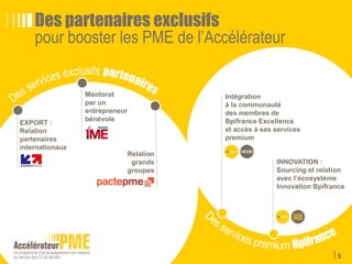 5
Module commun: assiduité du dirigeant ou d’un membre de son codir requise
Les volets du programme
L’accompagnement collectif
Bpifrance Université
MODULE A
Objectifs • Renforcer les compétences des dirigeants et de leurs comités de direction sur des thèmes
stratégiques
• Créer un esprit de promotion en favorisant des échanges réguliers
Contenu • Des séminaires collectifs, organisés en partenariat avec une Business School, comprenant
notamment des études de cas, des échanges de bonnes pratiques et des retours d’expérience
entre pairs
• Le contenu des séminaires est affiné en fonction des besoins identifiés des membres de la promo
Processus • 8 séminaires thématiques d’une journée chaque année, ouverts aux chefs d’entreprises
et aux membres des comités de direction
Programme Ex du programme de la 1ère année de le promo 2015 :
Thématiques
Mars - Paris Innovation entrepreneuriale
Avril - Paris Financement de la croissance (fusion et acquisition)
Mai - Paris Développement commercial / Relation comptes clés
Juin - Paris Développement international
Juillet - Paris Performance organisationnelle
Septembre - Paris Leadership
Octobre - Paris Développement durable/RSE
Novembre - Paris Marketing digital (numérique et nouveaux business
modeles)
Dates
 