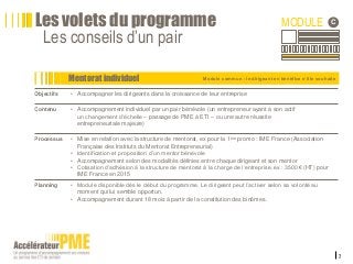 7
Module commun : le dirigeant en bénéfice s’il le souhaite
Les volets du programme
Les conseils d’un pair
Mentorat individuel
MODULE C
Objectifs • Accompagner les dirigeants dans la croissance de leur entreprise
Contenu • Accompagnement individuel par un pair bénévole (un entrepreneur ayant à son actif
un changement d’échelle – passage de PME à ETI – ou une autre réussite
entrepreneuriale majeure)
Processus • Mise en relation avec la structure de mentorat, ex pour la 1ère promo : IME France (Association
Française des Instituts du Mentorat Entrepreneurial)
• Identification et proposition d’un mentor bénévole
• Accompagnement selon des modalités définies entre chaque dirigeant et son mentor
• Cotisation d’adhésion à la structure de mentorat à la charge de l’entreprise, ex : 3500€ (HT) pour
IME France en 2015
Planning • Module disponible dès le début du programme. Le dirigeant peut l’activer selon sa volonté au
moment qui lui semble opportun.
• Accompagnement durant 18 mois à partir de la constitution des binômes.
 