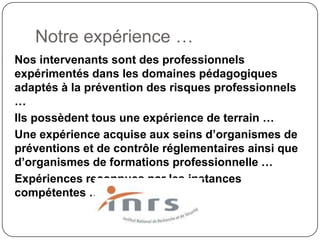 Notre expérience …
Nos intervenants sont des professionnels
expérimentés dans les domaines pédagogiques
adaptés à la prévention des risques professionnels
…
Ils possèdent tous une expérience de terrain …
Une expérience acquise aux seins d’organismes de
préventions et de contrôle réglementaires ainsi que
d’organismes de formations professionnelle …
Expériences reconnues par les instances
compétentes …
 