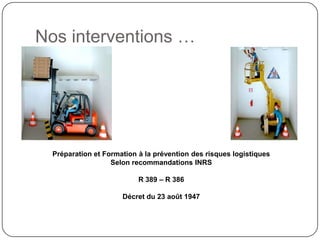 Nos interventions …




  Préparation et Formation à la prévention des risques logistiques
                   Selon recommandations INRS

                           R 389 – R 386

                      Décret du 23 août 1947
 