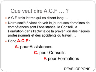 Que veut dire A.C.F … ?
 A.C.F, trois lettres qui en disent long …
 Notre société vient de voir le jour et ses domaines de
 compétences sont l’Assistance, le Conseil, la
 Formation dans l’activité de la prévention des risques
 professionnels et des accidents du travail …
 Donc A.C.F :
      A. pour Assistances
                C. pour Conseils
                     F. pour Formations

                                        DEVELOPPONS
 