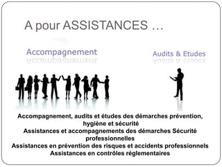 A pour ASSISTANCES …




 Accompagnement, audits et études des démarches prévention,
                       hygiène et sécurité
   Assistances et accompagnements des démarches Sécurité
                        professionnelles
Assistances en prévention des risques et accidents professionnels
            Assistances en contrôles réglementaires
 