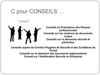 C pour CONSEILS …

                           Conseils en Evaluations des Risques
                                       professionnels
                          Conseils sur les contenus du documents
                                           unique
                            Conseils sur la démarche sécurité et
                                         prévention

Conseils auprès du Comité d’Hygiène de Sécurité et des Conditions de
                               Travail
      Conseils sur la rédaction des documents réglementaires
          Conseil sur l’Amélioration Sécurité en Entreprise
 