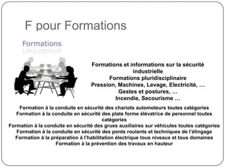 F pour Formations

                                  Formations et informations sur la sécurité
                                                 industrielle
                                        Formations pluridisciplinaire
                                  Pression, Machines, Levage, Electricité, …
                                            Gestes et postures, …
                                          Incendie, Secourisme …
    Formation à la conduite en sécurité des chariots automoteurs toutes catégories
   Formation à la conduite en sécurité des plate forme élévatrice de personnel toutes
                                        catégories
Formation à la conduite en sécurité des grues auxiliaires sur véhicules toutes catégories
   Formation à la conduite en sécurité des ponts roulants et techniques de l’élingage
  Formation à la préparation à l’habilitation électrique tous niveaux et tous domaines
                   Formation à la prévention des travaux en hauteur
 