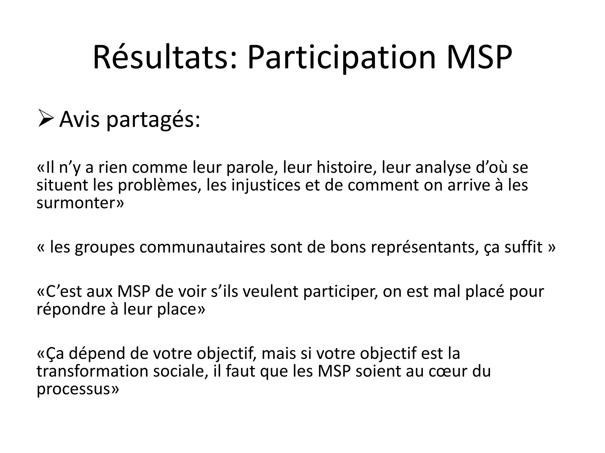 Résultats: Participation MSP
Avis partagés:
«Il n’y a rien comme leur parole, leur histoire, leur analyse d’où se
situent les problèmes, les injustices et de comment on arrive à les
surmonter»
« les groupes communautaires sont de bons représentants, ça suffit »
«C’est aux MSP de voir s’ils veulent participer, on est mal placé pour
répondre à leur place»
«Ça dépend de votre objectif, mais si votre objectif est la
transformation sociale, il faut que les MSP soient au cœur du
processus»
 