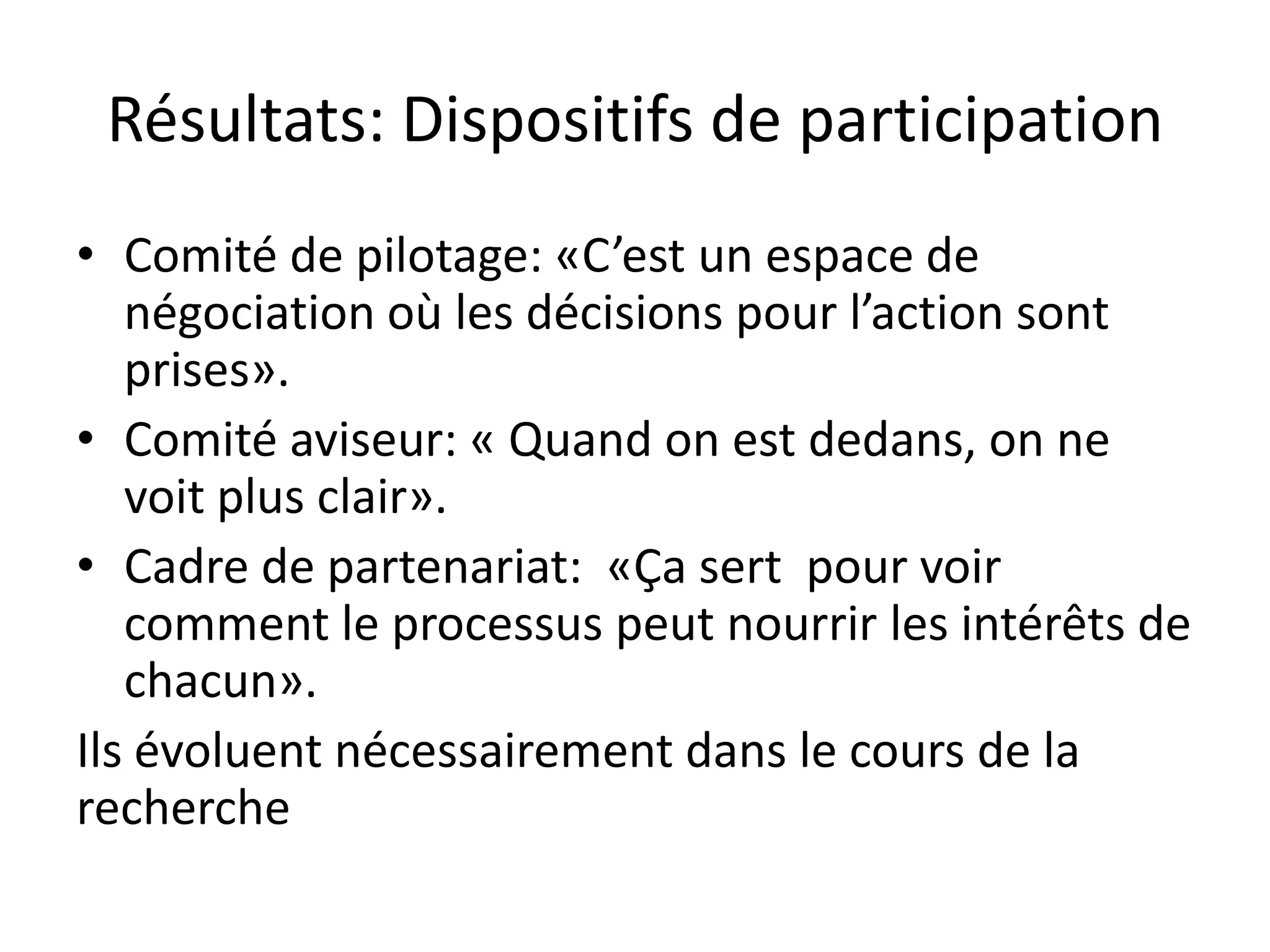 Résultats: Dispositifs de participation
• Comité de pilotage: «C’est un espace de
négociation où les décisions pour l’action sont
prises».
• Comité aviseur: « Quand on est dedans, on ne
voit plus clair».
• Cadre de partenariat: «Ça sert pour voir
comment le processus peut nourrir les intérêts de
chacun».
Ils évoluent nécessairement dans le cours de la
recherche
 