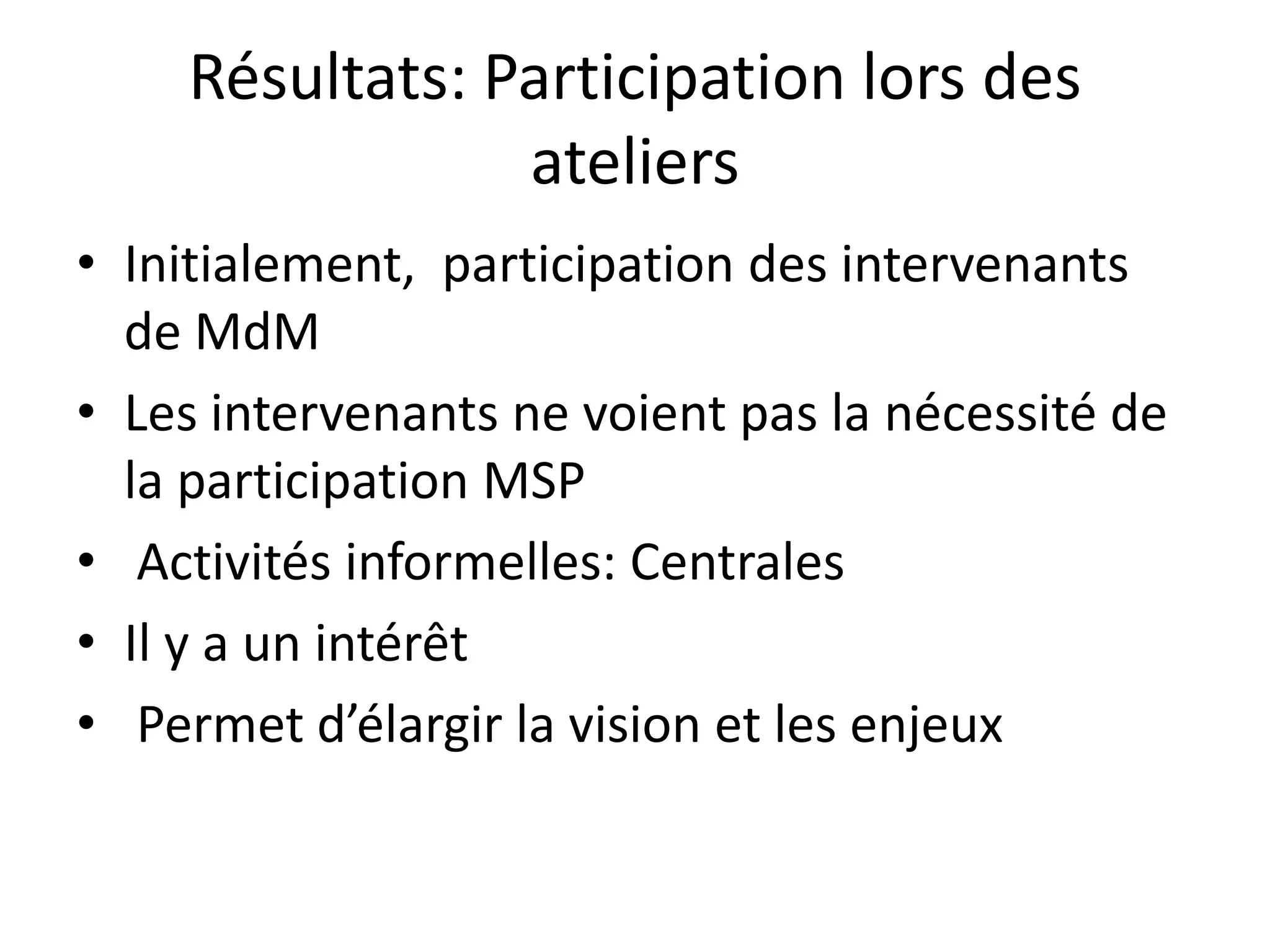 Résultats: Participation lors des
ateliers
• Initialement, participation des intervenants
de MdM
• Les intervenants ne voient pas la nécessité de
la participation MSP
• Activités informelles: Centrales
• Il y a un intérêt
• Permet d’élargir la vision et les enjeux
 