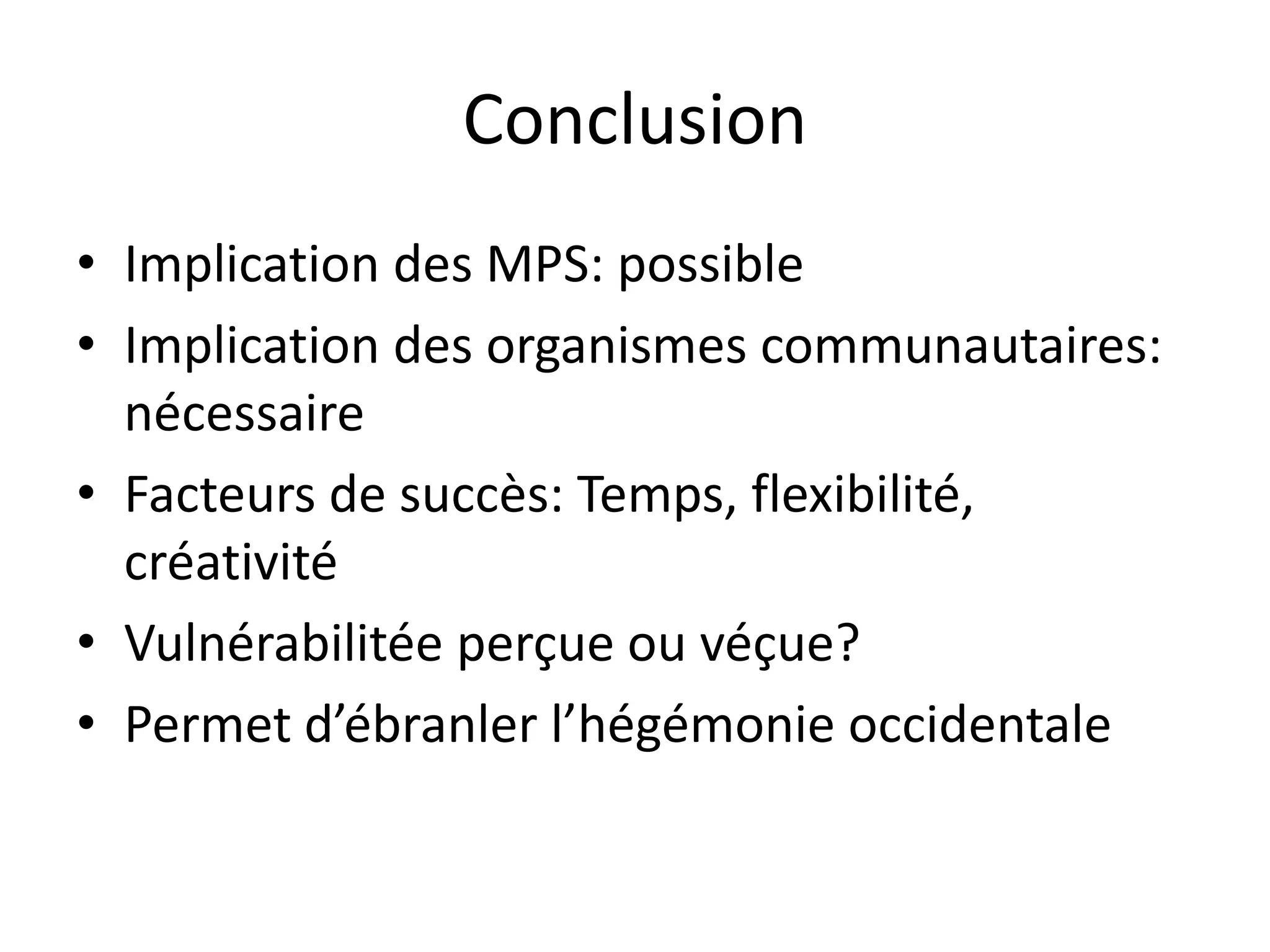 Conclusion
• Implication des MPS: possible
• Implication des organismes communautaires:
nécessaire
• Facteurs de succès: Temps, flexibilité,
créativité
• Vulnérabilitée perçue ou véçue?
• Permet d’ébranler l’hégémonie occidentale
 