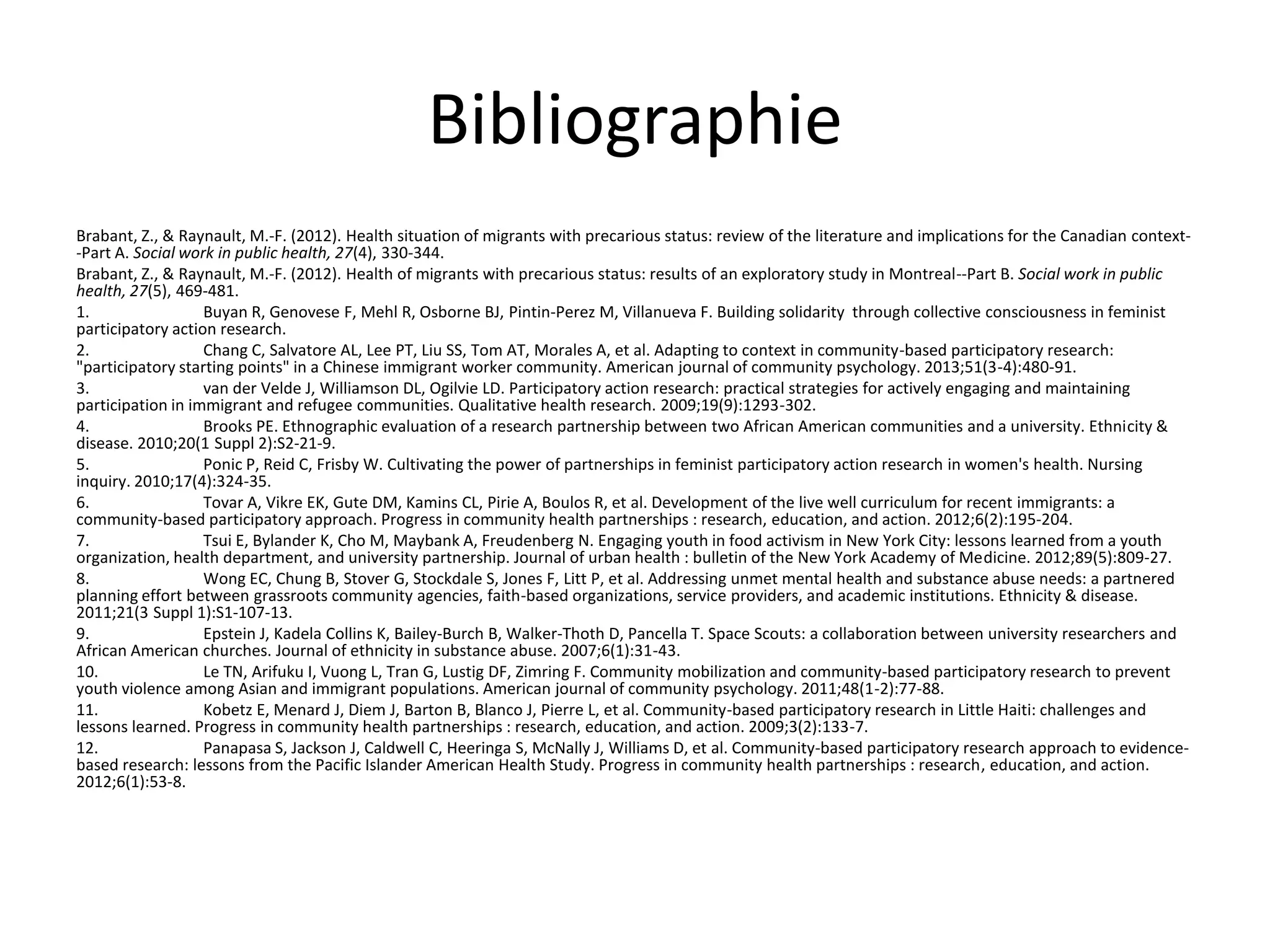 Bibliographie
Brabant, Z., & Raynault, M.-F. (2012). Health situation of migrants with precarious status: review of the literature and implications for the Canadian context-
-Part A. Social work in public health, 27(4), 330-344.
Brabant, Z., & Raynault, M.-F. (2012). Health of migrants with precarious status: results of an exploratory study in Montreal--Part B. Social work in public
health, 27(5), 469-481.
1. Buyan R, Genovese F, Mehl R, Osborne BJ, Pintin-Perez M, Villanueva F. Building solidarity through collective consciousness in feminist
participatory action research.
2. Chang C, Salvatore AL, Lee PT, Liu SS, Tom AT, Morales A, et al. Adapting to context in community-based participatory research:
"participatory starting points" in a Chinese immigrant worker community. American journal of community psychology. 2013;51(3-4):480-91.
3. van der Velde J, Williamson DL, Ogilvie LD. Participatory action research: practical strategies for actively engaging and maintaining
participation in immigrant and refugee communities. Qualitative health research. 2009;19(9):1293-302.
4. Brooks PE. Ethnographic evaluation of a research partnership between two African American communities and a university. Ethnicity &
disease. 2010;20(1 Suppl 2):S2-21-9.
5. Ponic P, Reid C, Frisby W. Cultivating the power of partnerships in feminist participatory action research in women's health. Nursing
inquiry. 2010;17(4):324-35.
6. Tovar A, Vikre EK, Gute DM, Kamins CL, Pirie A, Boulos R, et al. Development of the live well curriculum for recent immigrants: a
community-based participatory approach. Progress in community health partnerships : research, education, and action. 2012;6(2):195-204.
7. Tsui E, Bylander K, Cho M, Maybank A, Freudenberg N. Engaging youth in food activism in New York City: lessons learned from a youth
organization, health department, and university partnership. Journal of urban health : bulletin of the New York Academy of Medicine. 2012;89(5):809-27.
8. Wong EC, Chung B, Stover G, Stockdale S, Jones F, Litt P, et al. Addressing unmet mental health and substance abuse needs: a partnered
planning effort between grassroots community agencies, faith-based organizations, service providers, and academic institutions. Ethnicity & disease.
2011;21(3 Suppl 1):S1-107-13.
9. Epstein J, Kadela Collins K, Bailey-Burch B, Walker-Thoth D, Pancella T. Space Scouts: a collaboration between university researchers and
African American churches. Journal of ethnicity in substance abuse. 2007;6(1):31-43.
10. Le TN, Arifuku I, Vuong L, Tran G, Lustig DF, Zimring F. Community mobilization and community-based participatory research to prevent
youth violence among Asian and immigrant populations. American journal of community psychology. 2011;48(1-2):77-88.
11. Kobetz E, Menard J, Diem J, Barton B, Blanco J, Pierre L, et al. Community-based participatory research in Little Haiti: challenges and
lessons learned. Progress in community health partnerships : research, education, and action. 2009;3(2):133-7.
12. Panapasa S, Jackson J, Caldwell C, Heeringa S, McNally J, Williams D, et al. Community-based participatory research approach to evidence-
based research: lessons from the Pacific Islander American Health Study. Progress in community health partnerships : research, education, and action.
2012;6(1):53-8.
 