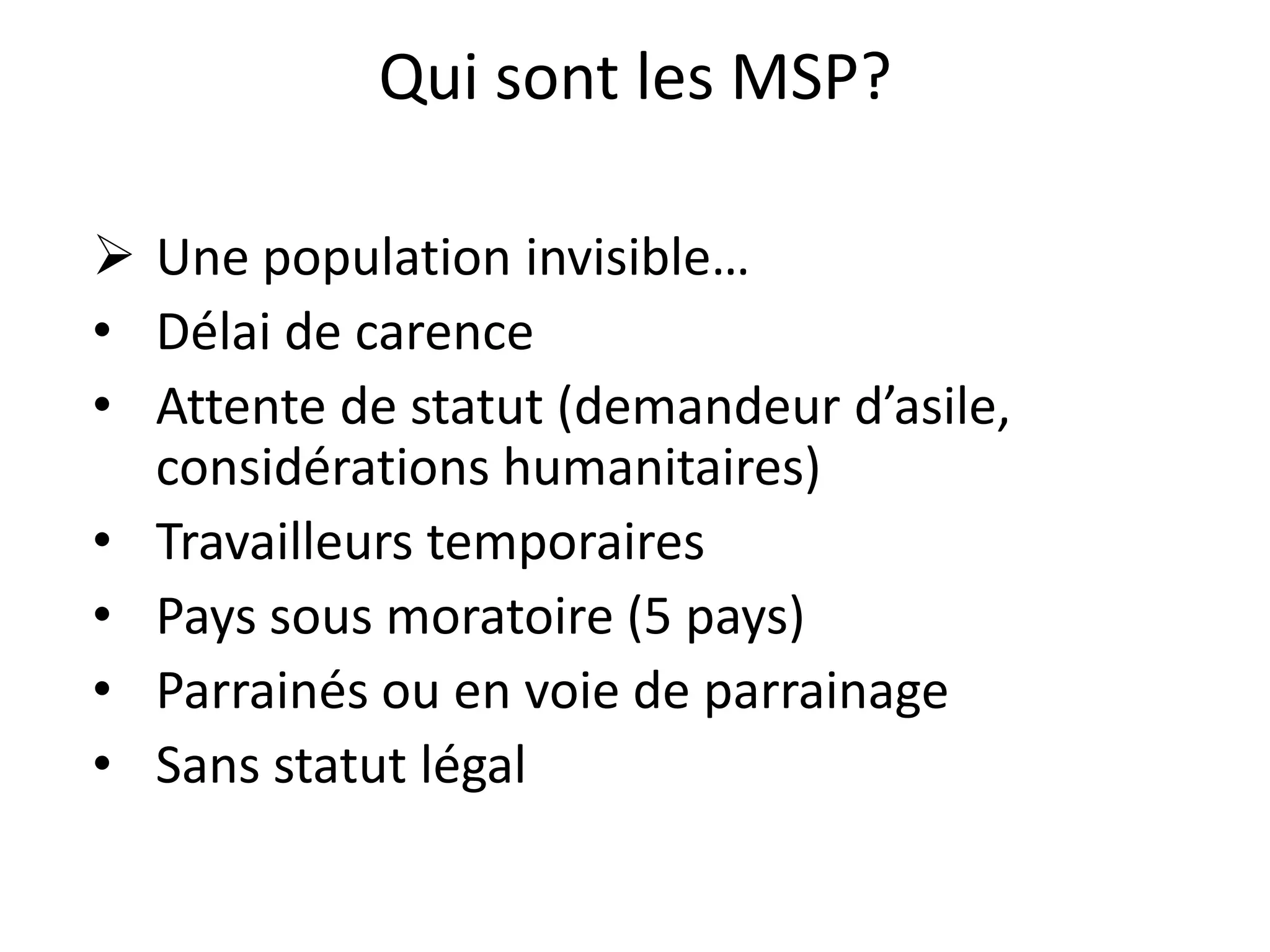 Qui sont les MSP?
 Une population invisible…
• Délai de carence
• Attente de statut (demandeur d’asile,
considérations humanitaires)
• Travailleurs temporaires
• Pays sous moratoire (5 pays)
• Parrainés ou en voie de parrainage
• Sans statut légal
 