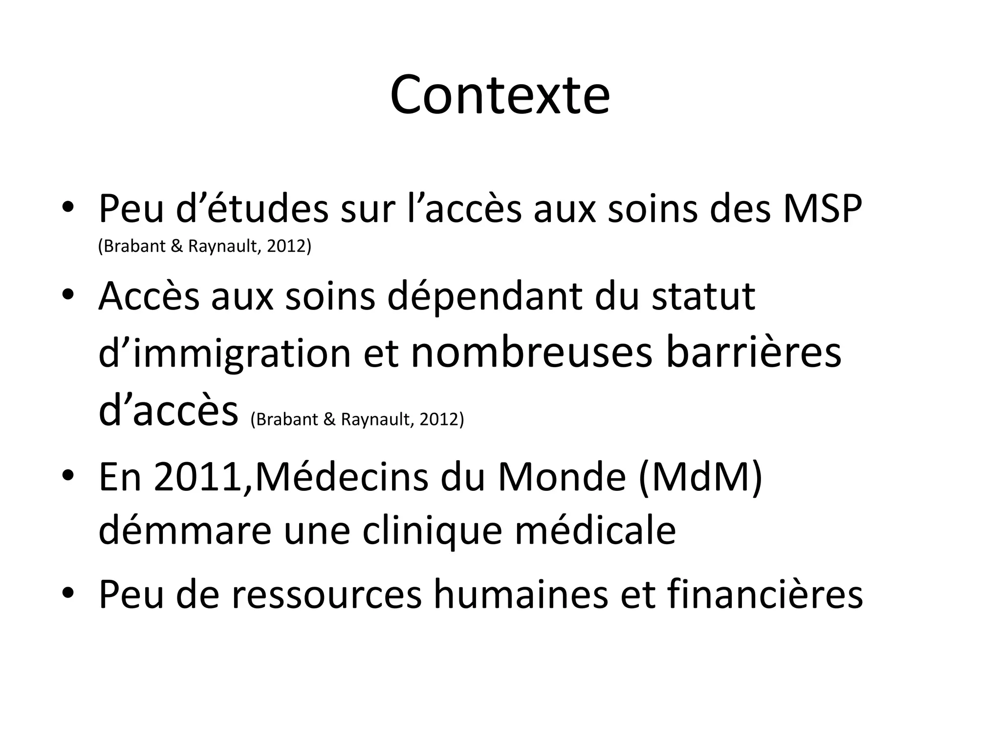 Contexte
• Peu d’études sur l’accès aux soins des MSP
(Brabant & Raynault, 2012)
• Accès aux soins dépendant du statut
d’immigration et nombreuses barrières
d’accès (Brabant & Raynault, 2012)
• En 2011,Médecins du Monde (MdM)
démmare une clinique médicale
• Peu de ressources humaines et financières
 